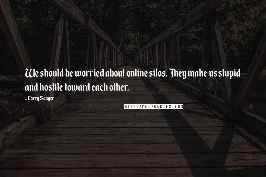 Larry Sanger Quotes: We should be worried about online silos. They make us stupid and hostile toward each other.