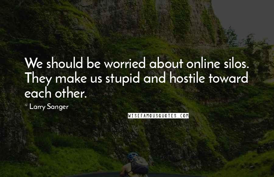 Larry Sanger Quotes: We should be worried about online silos. They make us stupid and hostile toward each other.