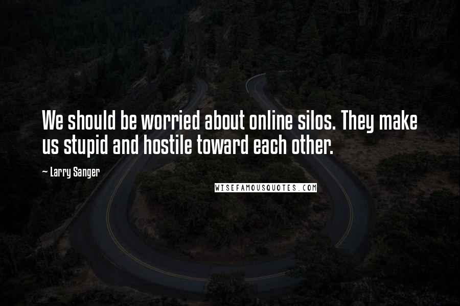 Larry Sanger Quotes: We should be worried about online silos. They make us stupid and hostile toward each other.