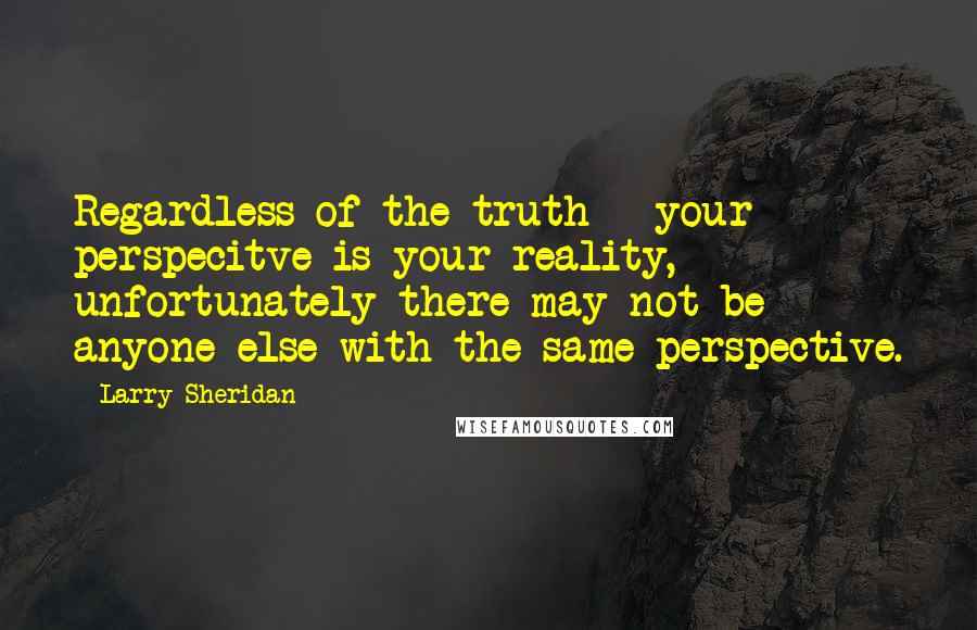 Larry Sheridan Quotes: Regardless of the truth - your perspecitve is your reality, unfortunately there may not be anyone else with the same perspective.