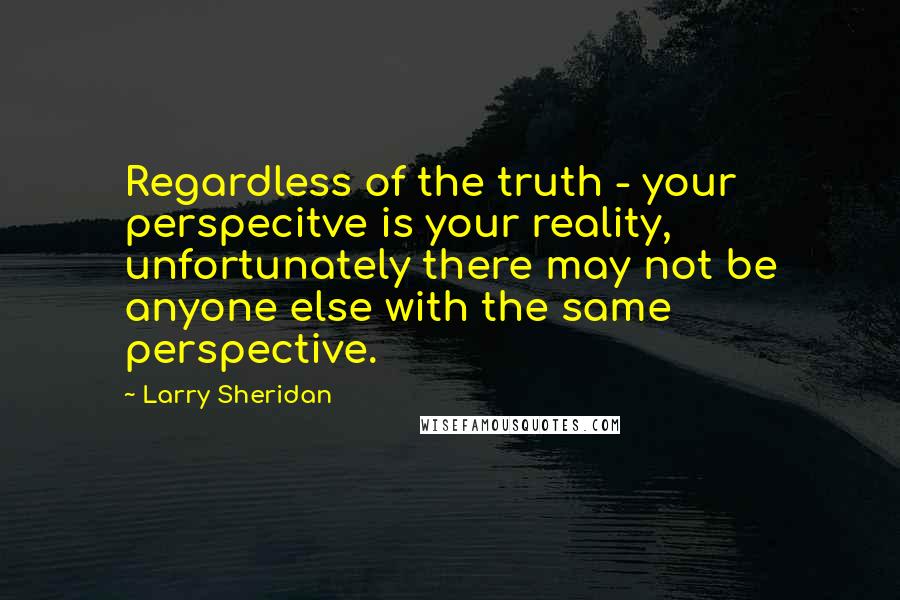 Larry Sheridan Quotes: Regardless of the truth - your perspecitve is your reality, unfortunately there may not be anyone else with the same perspective.