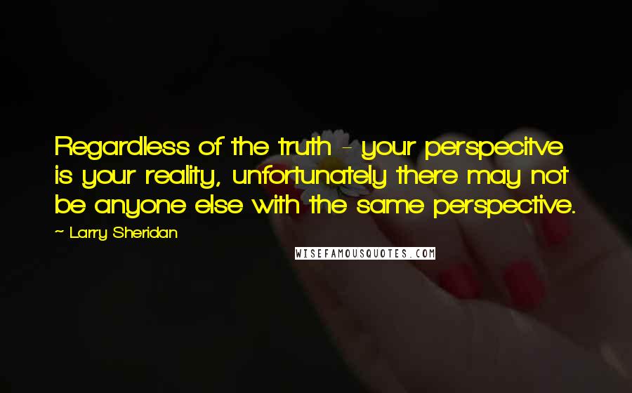 Larry Sheridan Quotes: Regardless of the truth - your perspecitve is your reality, unfortunately there may not be anyone else with the same perspective.