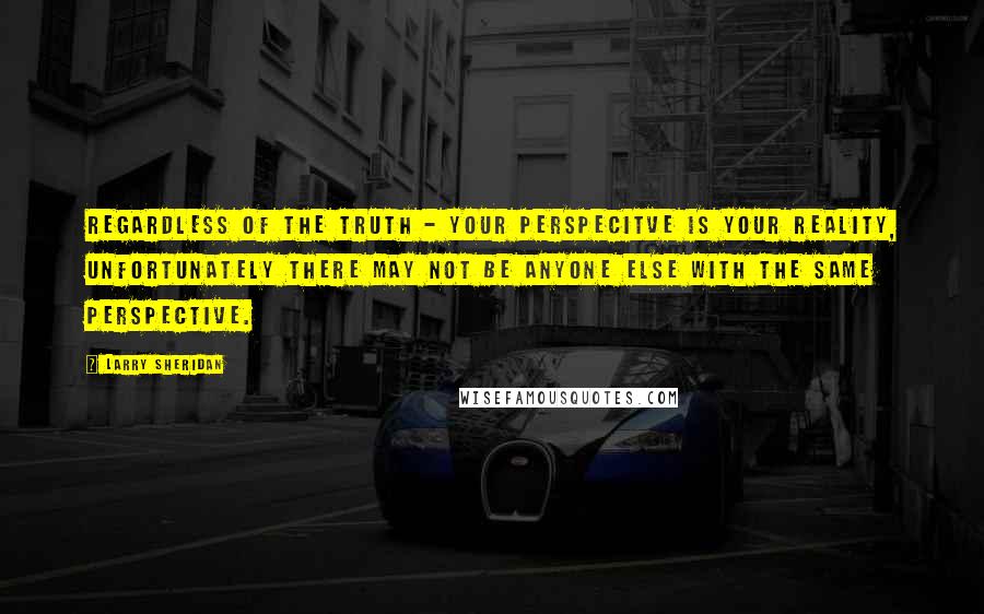 Larry Sheridan Quotes: Regardless of the truth - your perspecitve is your reality, unfortunately there may not be anyone else with the same perspective.