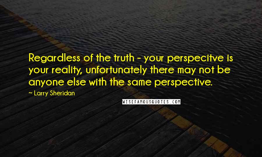 Larry Sheridan Quotes: Regardless of the truth - your perspecitve is your reality, unfortunately there may not be anyone else with the same perspective.