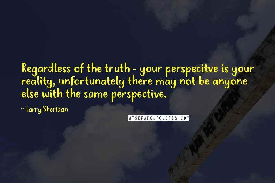 Larry Sheridan Quotes: Regardless of the truth - your perspecitve is your reality, unfortunately there may not be anyone else with the same perspective.