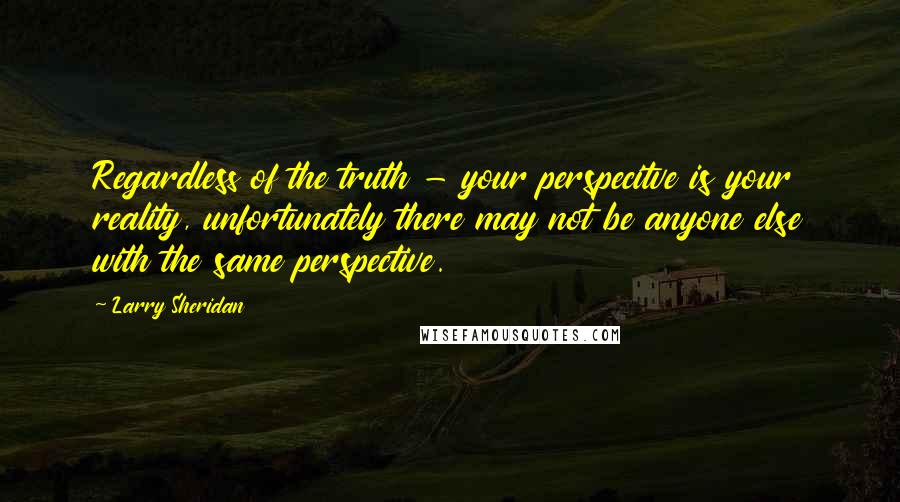 Larry Sheridan Quotes: Regardless of the truth - your perspecitve is your reality, unfortunately there may not be anyone else with the same perspective.