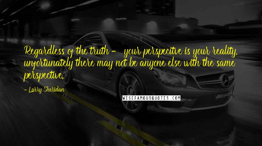 Larry Sheridan Quotes: Regardless of the truth - your perspecitve is your reality, unfortunately there may not be anyone else with the same perspective.