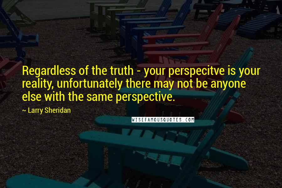 Larry Sheridan Quotes: Regardless of the truth - your perspecitve is your reality, unfortunately there may not be anyone else with the same perspective.