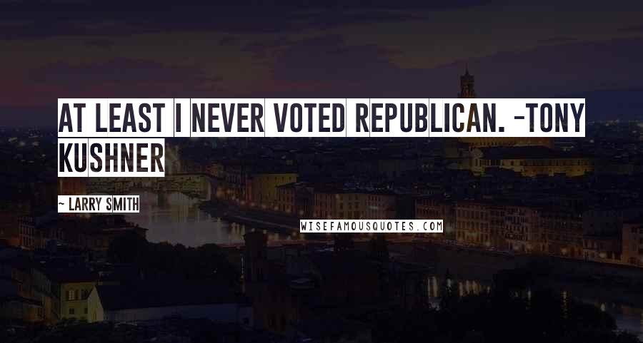 Larry Smith Quotes: At least I never voted Republican. -Tony Kushner