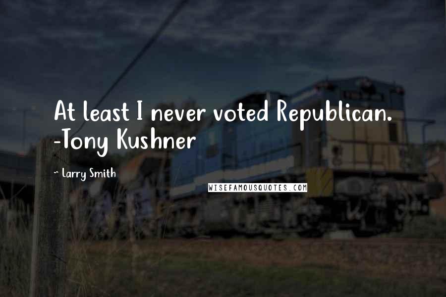 Larry Smith Quotes: At least I never voted Republican. -Tony Kushner