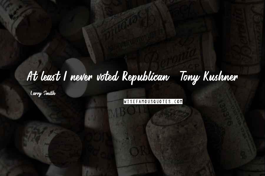 Larry Smith Quotes: At least I never voted Republican. -Tony Kushner