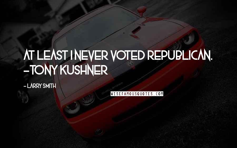 Larry Smith Quotes: At least I never voted Republican. -Tony Kushner