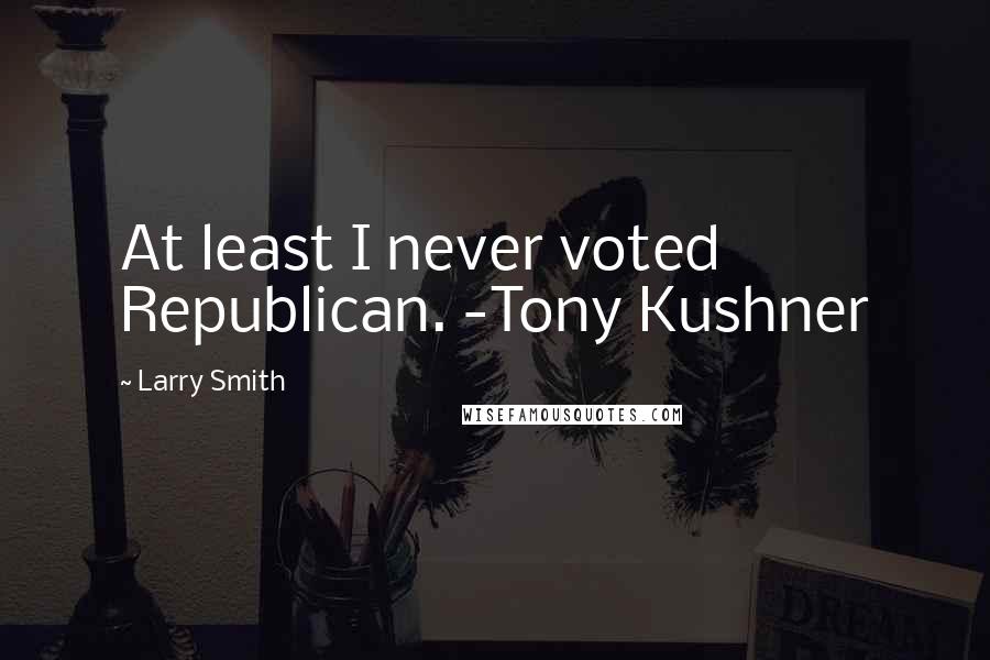 Larry Smith Quotes: At least I never voted Republican. -Tony Kushner