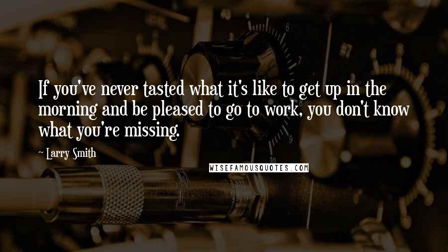 Larry Smith Quotes: If you've never tasted what it's like to get up in the morning and be pleased to go to work, you don't know what you're missing.