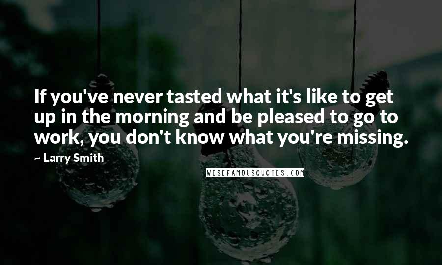 Larry Smith Quotes: If you've never tasted what it's like to get up in the morning and be pleased to go to work, you don't know what you're missing.