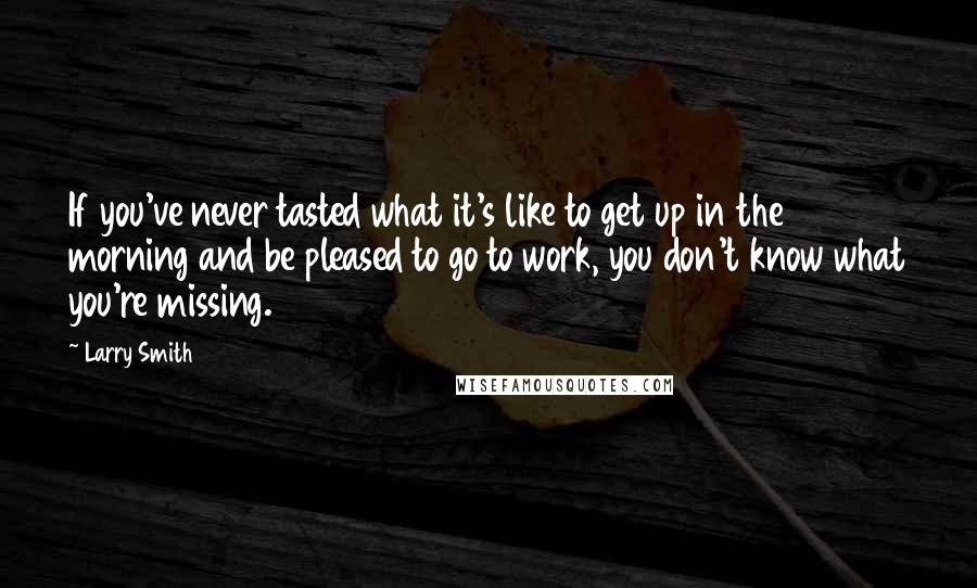 Larry Smith Quotes: If you've never tasted what it's like to get up in the morning and be pleased to go to work, you don't know what you're missing.