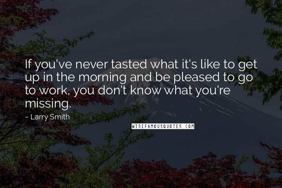 Larry Smith Quotes: If you've never tasted what it's like to get up in the morning and be pleased to go to work, you don't know what you're missing.