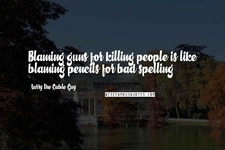 Larry The Cable Guy Quotes: Blaming guns for killing people is like blaming pencils for bad spelling