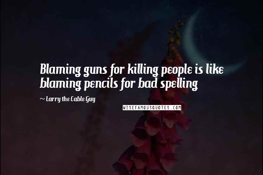 Larry The Cable Guy Quotes: Blaming guns for killing people is like blaming pencils for bad spelling