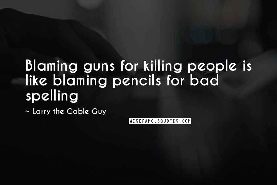 Larry The Cable Guy Quotes: Blaming guns for killing people is like blaming pencils for bad spelling