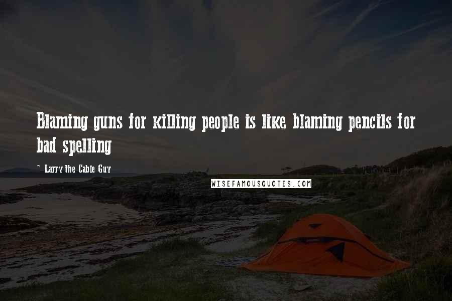 Larry The Cable Guy Quotes: Blaming guns for killing people is like blaming pencils for bad spelling