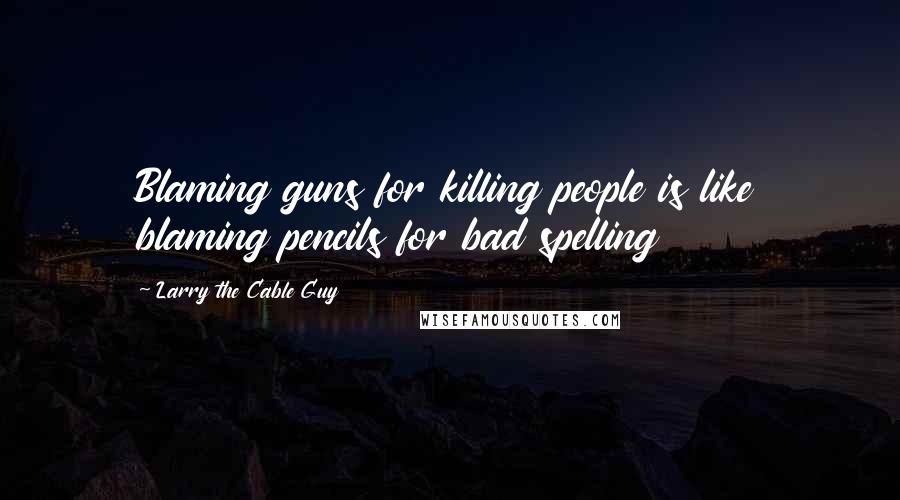 Larry The Cable Guy Quotes: Blaming guns for killing people is like blaming pencils for bad spelling