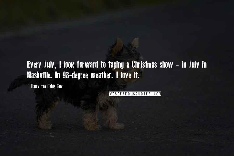 Larry The Cable Guy Quotes: Every July, I look forward to taping a Christmas show - in July in Nashville. In 98-degree weather. I love it.