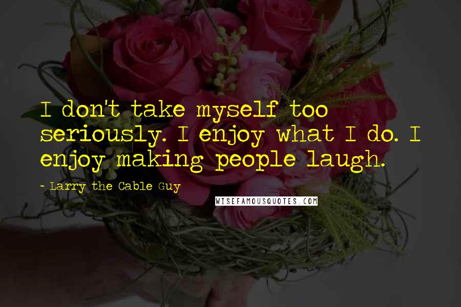 Larry The Cable Guy Quotes: I don't take myself too seriously. I enjoy what I do. I enjoy making people laugh.