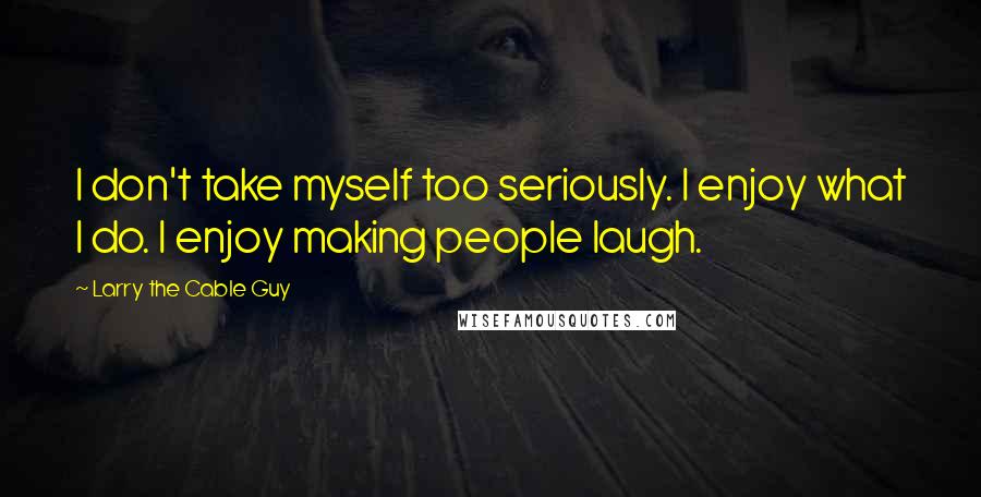 Larry The Cable Guy Quotes: I don't take myself too seriously. I enjoy what I do. I enjoy making people laugh.