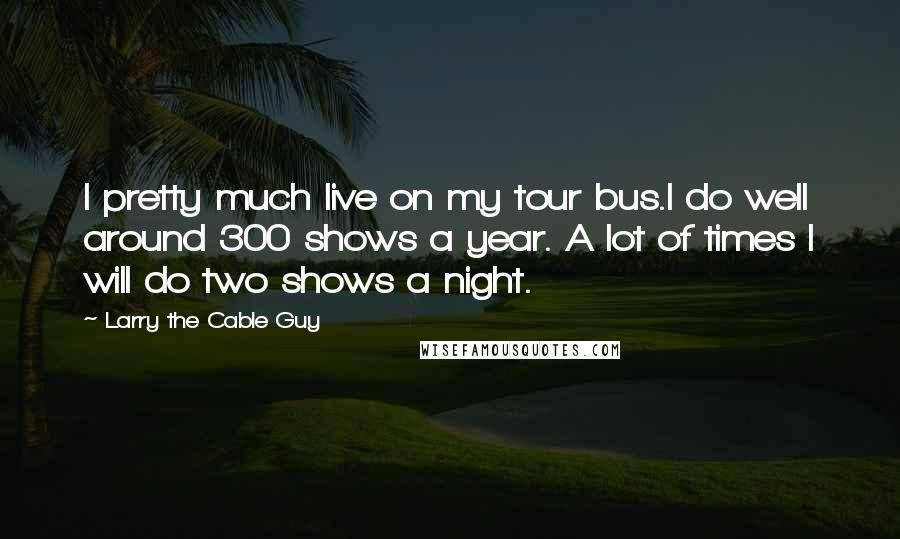 Larry The Cable Guy Quotes: I pretty much live on my tour bus.I do well around 300 shows a year. A lot of times I will do two shows a night.