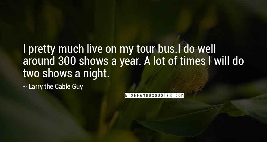 Larry The Cable Guy Quotes: I pretty much live on my tour bus.I do well around 300 shows a year. A lot of times I will do two shows a night.