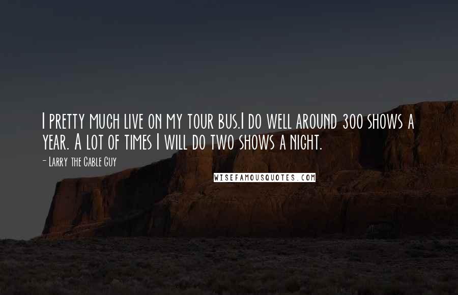 Larry The Cable Guy Quotes: I pretty much live on my tour bus.I do well around 300 shows a year. A lot of times I will do two shows a night.