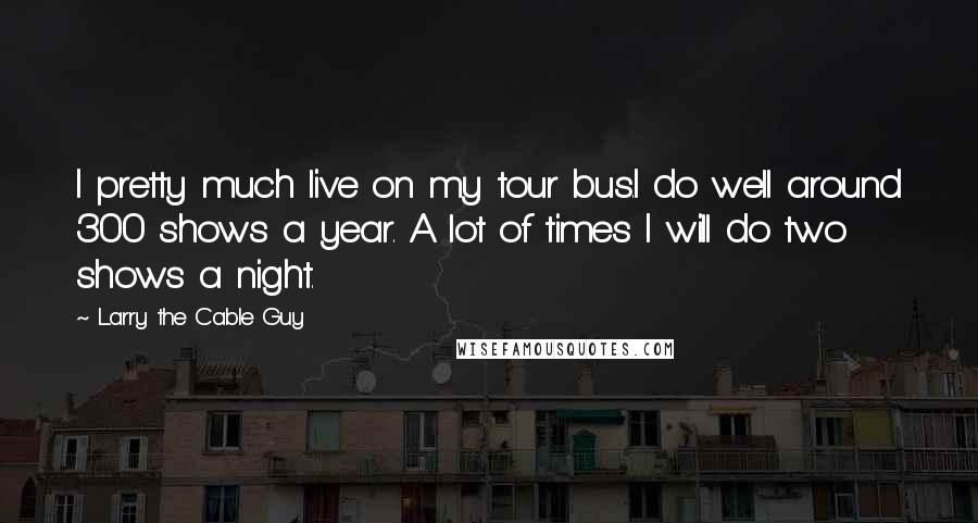 Larry The Cable Guy Quotes: I pretty much live on my tour bus.I do well around 300 shows a year. A lot of times I will do two shows a night.