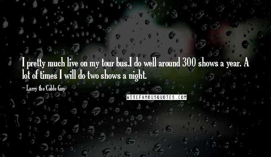 Larry The Cable Guy Quotes: I pretty much live on my tour bus.I do well around 300 shows a year. A lot of times I will do two shows a night.