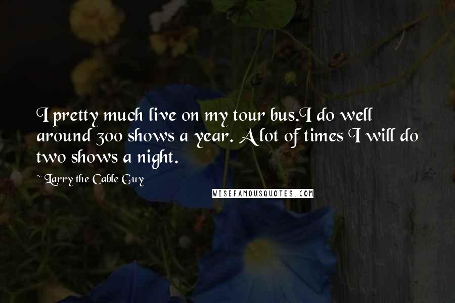 Larry The Cable Guy Quotes: I pretty much live on my tour bus.I do well around 300 shows a year. A lot of times I will do two shows a night.