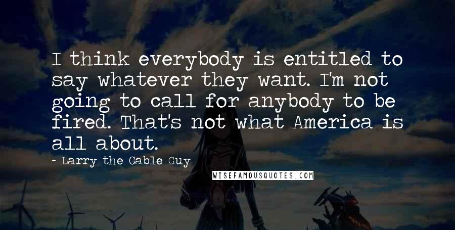 Larry The Cable Guy Quotes: I think everybody is entitled to say whatever they want. I'm not going to call for anybody to be fired. That's not what America is all about.