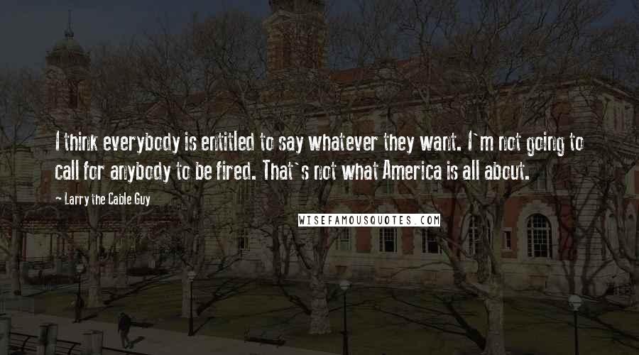 Larry The Cable Guy Quotes: I think everybody is entitled to say whatever they want. I'm not going to call for anybody to be fired. That's not what America is all about.