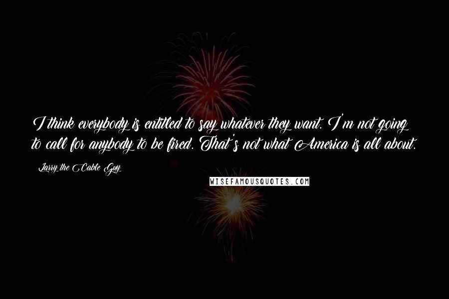 Larry The Cable Guy Quotes: I think everybody is entitled to say whatever they want. I'm not going to call for anybody to be fired. That's not what America is all about.