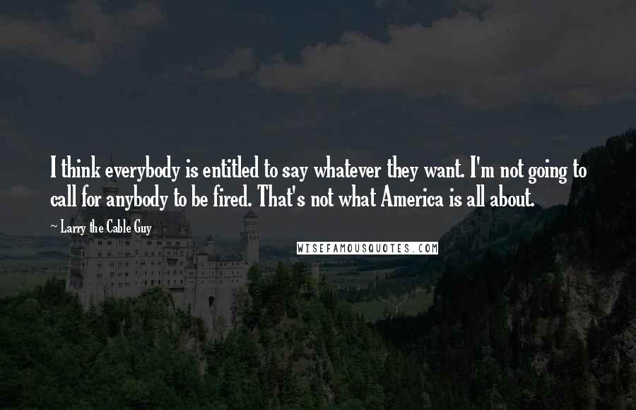 Larry The Cable Guy Quotes: I think everybody is entitled to say whatever they want. I'm not going to call for anybody to be fired. That's not what America is all about.