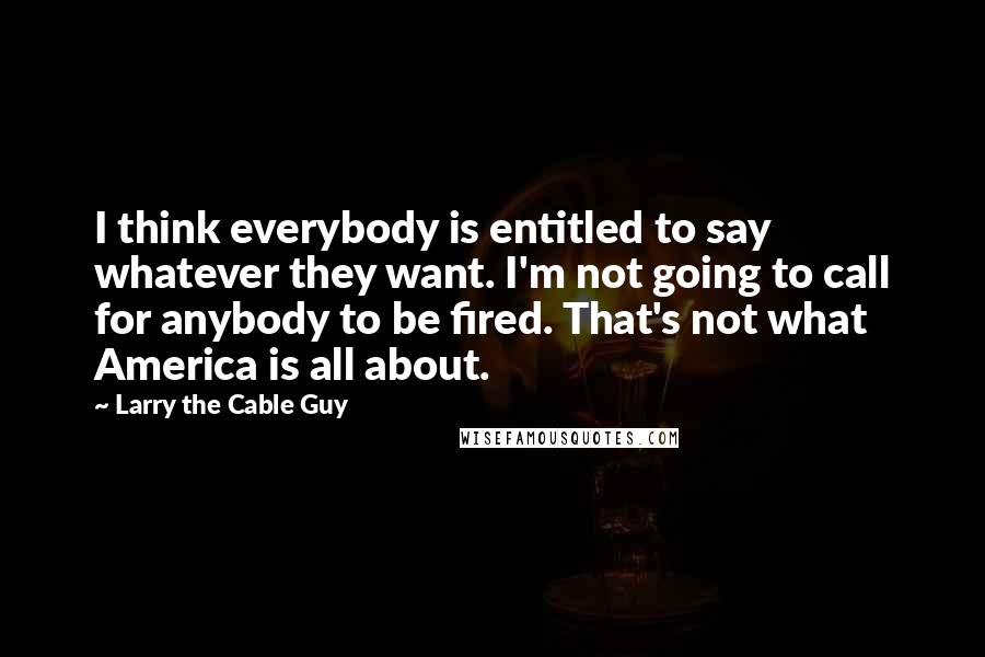 Larry The Cable Guy Quotes: I think everybody is entitled to say whatever they want. I'm not going to call for anybody to be fired. That's not what America is all about.