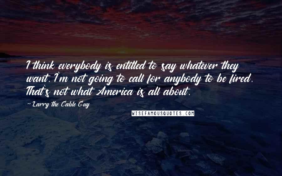 Larry The Cable Guy Quotes: I think everybody is entitled to say whatever they want. I'm not going to call for anybody to be fired. That's not what America is all about.