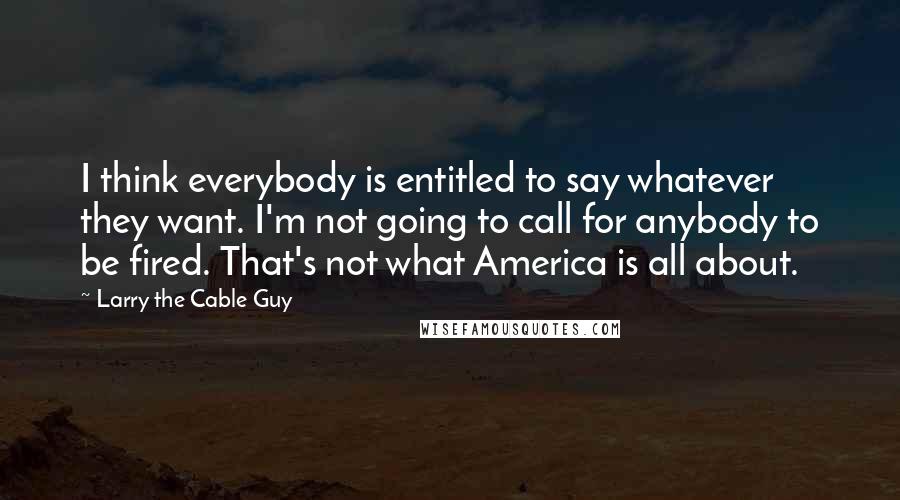 Larry The Cable Guy Quotes: I think everybody is entitled to say whatever they want. I'm not going to call for anybody to be fired. That's not what America is all about.