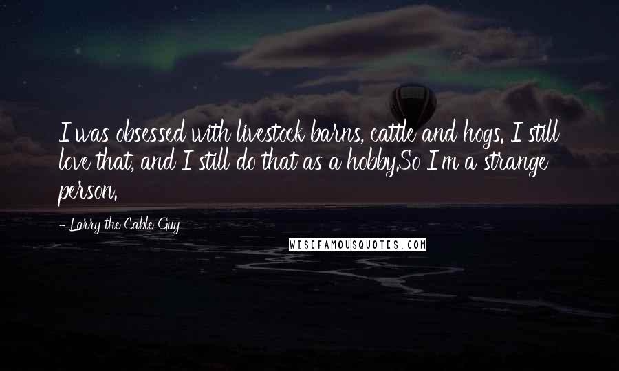 Larry The Cable Guy Quotes: I was obsessed with livestock barns, cattle and hogs. I still love that, and I still do that as a hobby.So I'm a strange person.