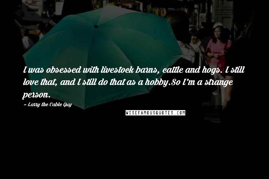 Larry The Cable Guy Quotes: I was obsessed with livestock barns, cattle and hogs. I still love that, and I still do that as a hobby.So I'm a strange person.