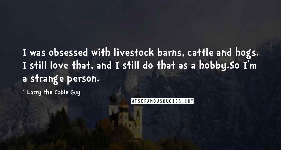 Larry The Cable Guy Quotes: I was obsessed with livestock barns, cattle and hogs. I still love that, and I still do that as a hobby.So I'm a strange person.