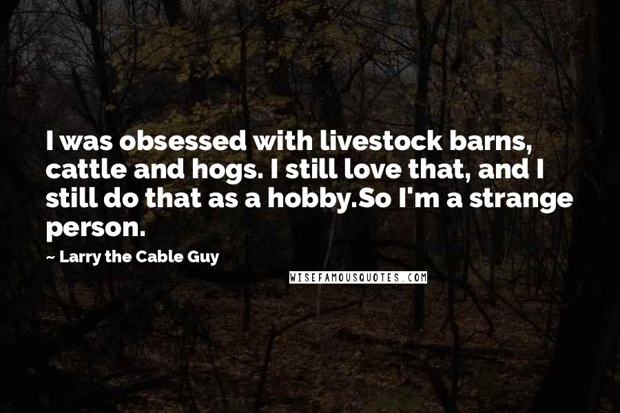 Larry The Cable Guy Quotes: I was obsessed with livestock barns, cattle and hogs. I still love that, and I still do that as a hobby.So I'm a strange person.