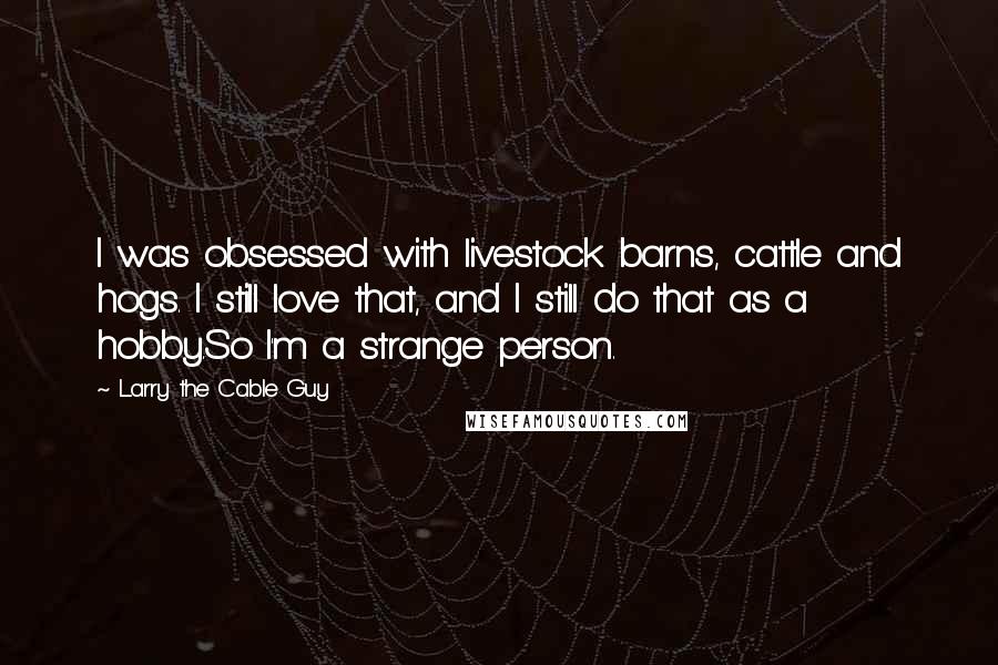 Larry The Cable Guy Quotes: I was obsessed with livestock barns, cattle and hogs. I still love that, and I still do that as a hobby.So I'm a strange person.