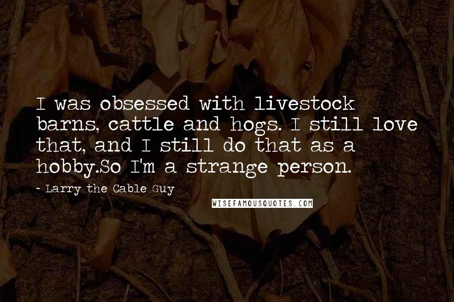 Larry The Cable Guy Quotes: I was obsessed with livestock barns, cattle and hogs. I still love that, and I still do that as a hobby.So I'm a strange person.