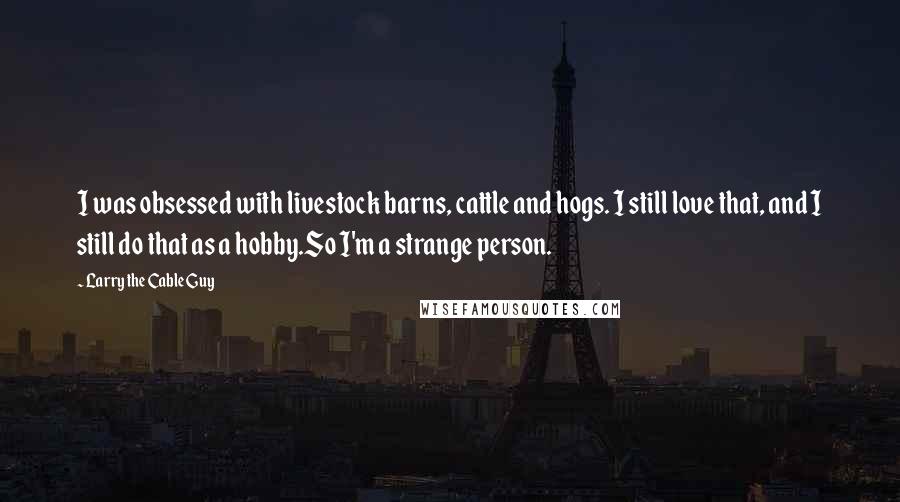 Larry The Cable Guy Quotes: I was obsessed with livestock barns, cattle and hogs. I still love that, and I still do that as a hobby.So I'm a strange person.