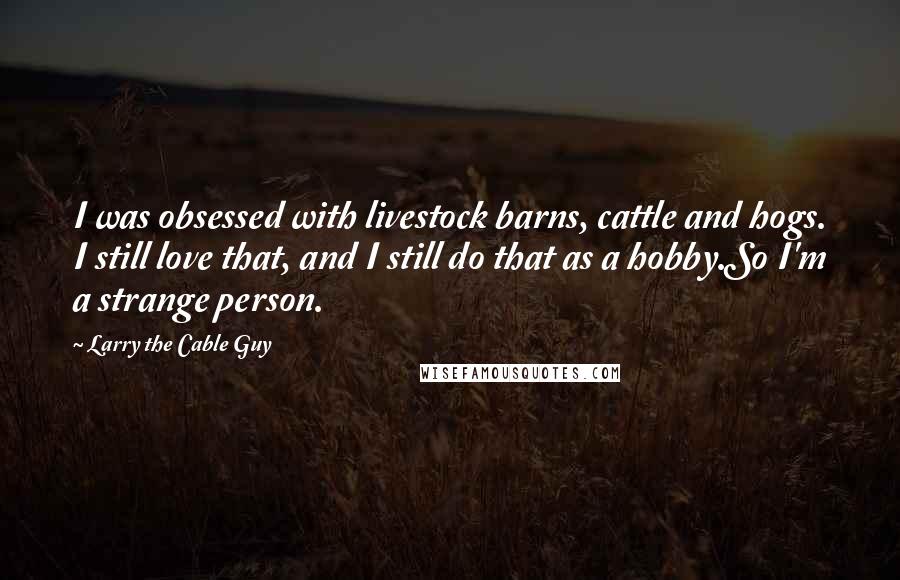 Larry The Cable Guy Quotes: I was obsessed with livestock barns, cattle and hogs. I still love that, and I still do that as a hobby.So I'm a strange person.